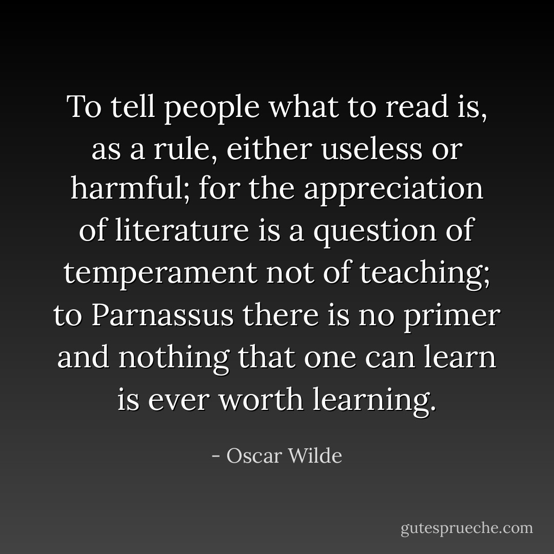 To tell people what to read is, as a rule, either useless or harmful; for the appreciation of literature is a question of temperament not of teaching; to Parnassus there is no primer and nothing that one can learn is ever worth learning. - Oscar Wilde