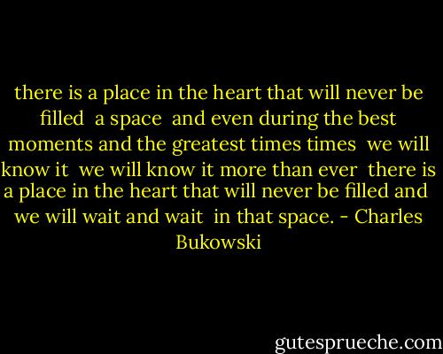 there is a place in the heart that<br />will never be filled<br /><br />a space<br /><br />and even during the<br />best moments<br />and<br />the greatest times<br />times<br /><br />we will know it<br /><br />we will know it<br />more than<br />ever<br /><br />there is a place in the heart that<br />will never be filled<br />and<br /><br />we will wait<br />and<br />wait<br /><br />in that space. - Charles Bukowski