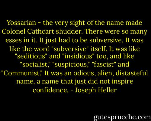 Yossarian - the very sight of the name made Colonel Cathcart shudder. There were so many esses in it. It just had to be subversive. It was like the word "subversive" itself. It was like "seditious" and "insidious" too, and like "socialist," "suspicious," "fascist" and "Communist." It was an odious, alien, distasteful name, a name that just did not inspire confidence. - Joseph Heller
