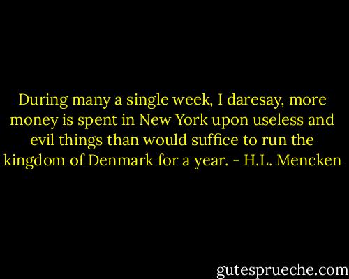 During many a single week, I daresay, more money is spent in New York upon useless and evil things than would suffice to run the kingdom of Denmark for a year. - H.L. Mencken