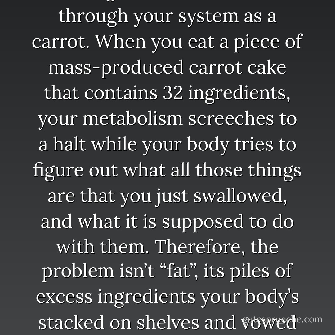 When you eat a carrot that is nothing but carrot it zooms through your system as a carrot. When you eat a piece of mass-produced carrot cake that contains 32 ingredients, your metabolism screeches to a halt while your body tries to figure out what all those things are that you just swallowed, and what it is supposed to do with them. Therefore, the problem isn’t “fat”, its piles of excess ingredients your body’s stacked on shelves and vowed to sort out later. - Cathy Guisewite