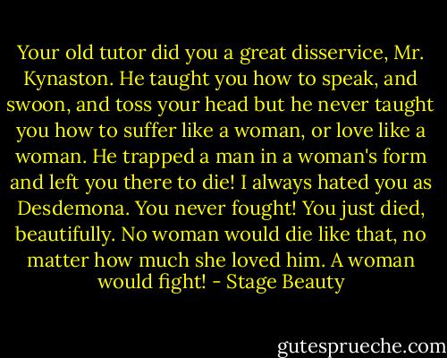 Your old tutor did you a great disservice, Mr. Kynaston. He taught you how to speak, and swoon, and toss your head but he never taught you how to suffer like a woman, or love like a woman. He trapped a man in a woman's form and left you there to die! I always hated you as Desdemona. You never fought! You just died, beautifully. No woman would die like that, no matter how much she loved him. A woman would fight! - Stage Beauty