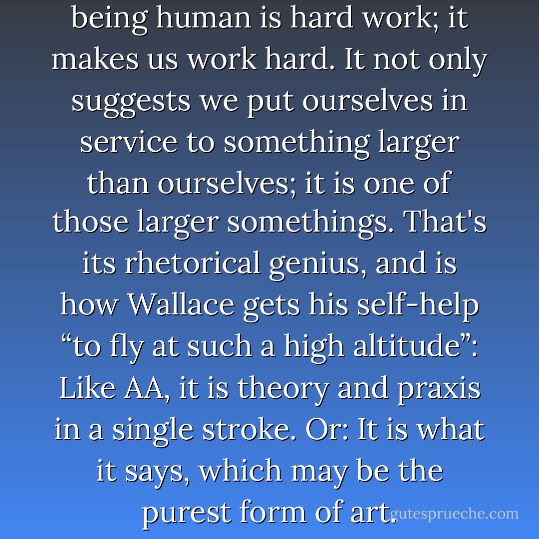 <i>Infinite Jest</i> not only says that being human is hard work; it makes us work hard. It not only suggests we put ourselves in service to something larger than ourselves; it is one of those larger somethings. That's its rhetorical genius, and is how Wallace gets his self-help “to fly at such a high altitude”: Like AA, it is theory and praxis in a single stroke. Or: It is what it says, which may be the purest form of art. - Garth Risk Hallberg