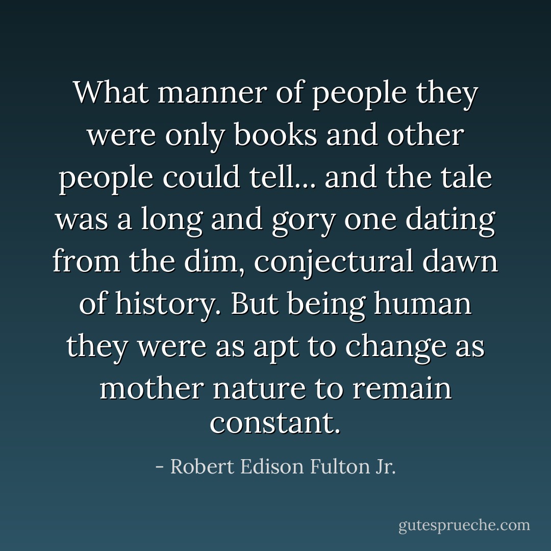 What manner of people they were only books and other people could tell... and the tale was a long and gory one dating from the dim, conjectural dawn of history. But being human they were as apt to change as mother nature to remain constant. - Robert Edison Fulton Jr.