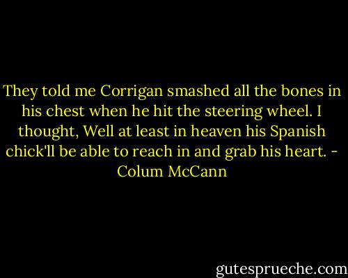 They told me Corrigan smashed all the bones in his chest when he hit the steering wheel. I thought, Well at least in heaven his Spanish chick'll be able to reach in and grab his heart. - Colum McCann