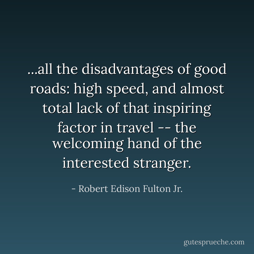...all the disadvantages of good roads: high speed, and almost total lack of that inspiring factor in travel -- the welcoming hand of the interested stranger. - Robert Edison Fulton Jr.
