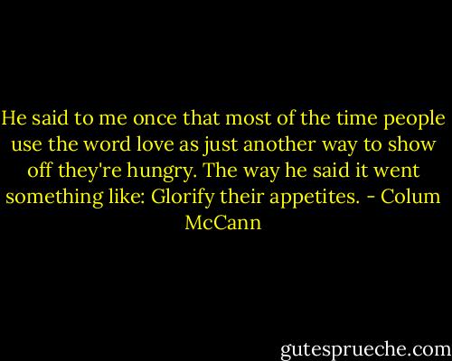 He said to me once that most of the time people use the word love as just another way to show off they're hungry. The way he said it went something like: Glorify their appetites. - Colum McCann