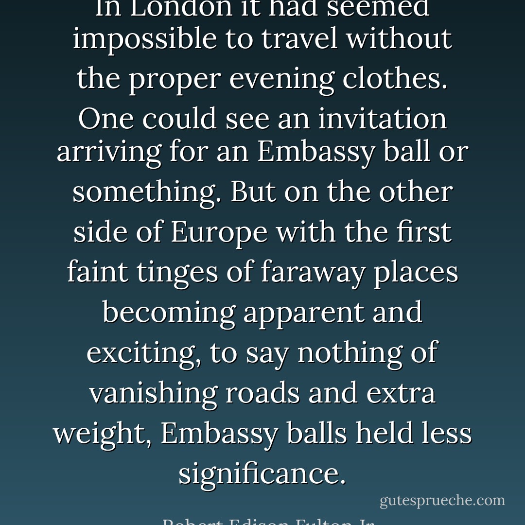 In London it had seemed impossible to travel without the proper evening clothes. One could see an invitation arriving for an Embassy ball or something. But on the other side of Europe with the first faint tinges of faraway places becoming apparent and exciting, to say nothing of vanishing roads and extra weight, Embassy balls held less significance. - Robert Edison Fulton Jr.