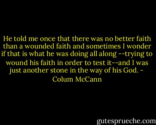 He told me once that there was no better faith than a wounded faith and sometimes I wonder if that is what he was doing all along --trying to wound his faith in order to test it--and I was just another stone in the way of his God. - Colum McCann