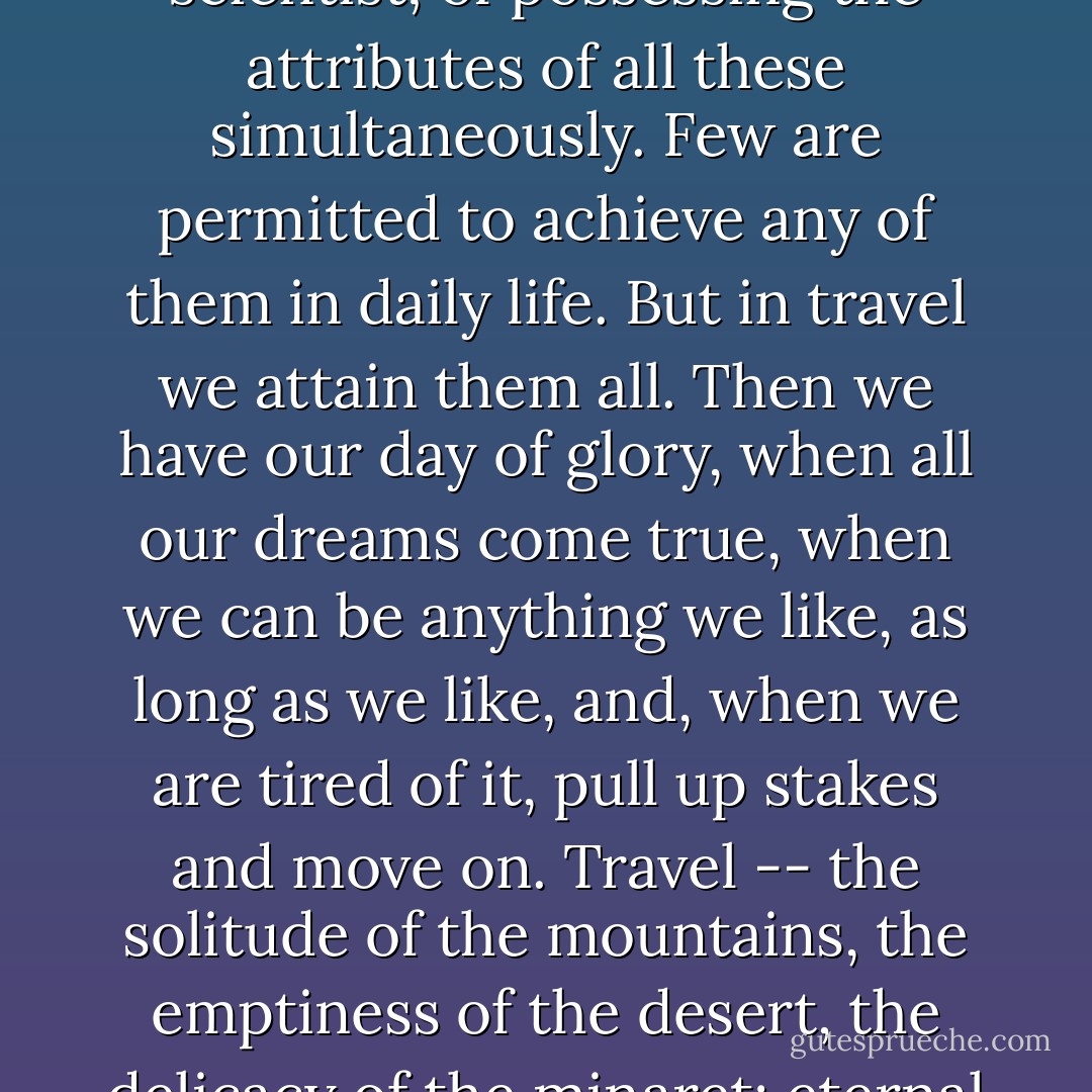 All of us,' he said, 'have hopes of being poet, artist, discoverer, philospoher, scientist; of possessing the attributes of all these simultaneously. Few are permitted to achieve any of them in daily life. But in travel we attain them all. Then we have our day of glory, when all our dreams come true, when we can be anything we like, as long as we like, and, when we are tired of it, pull up stakes and move on. Travel -- the solitude of the mountains, the emptiness of the desert, the delicacy of the minaret; eternal change, limitless contrast, unending variety.' (Eric Lang) - Robert Edison Fulton Jr.