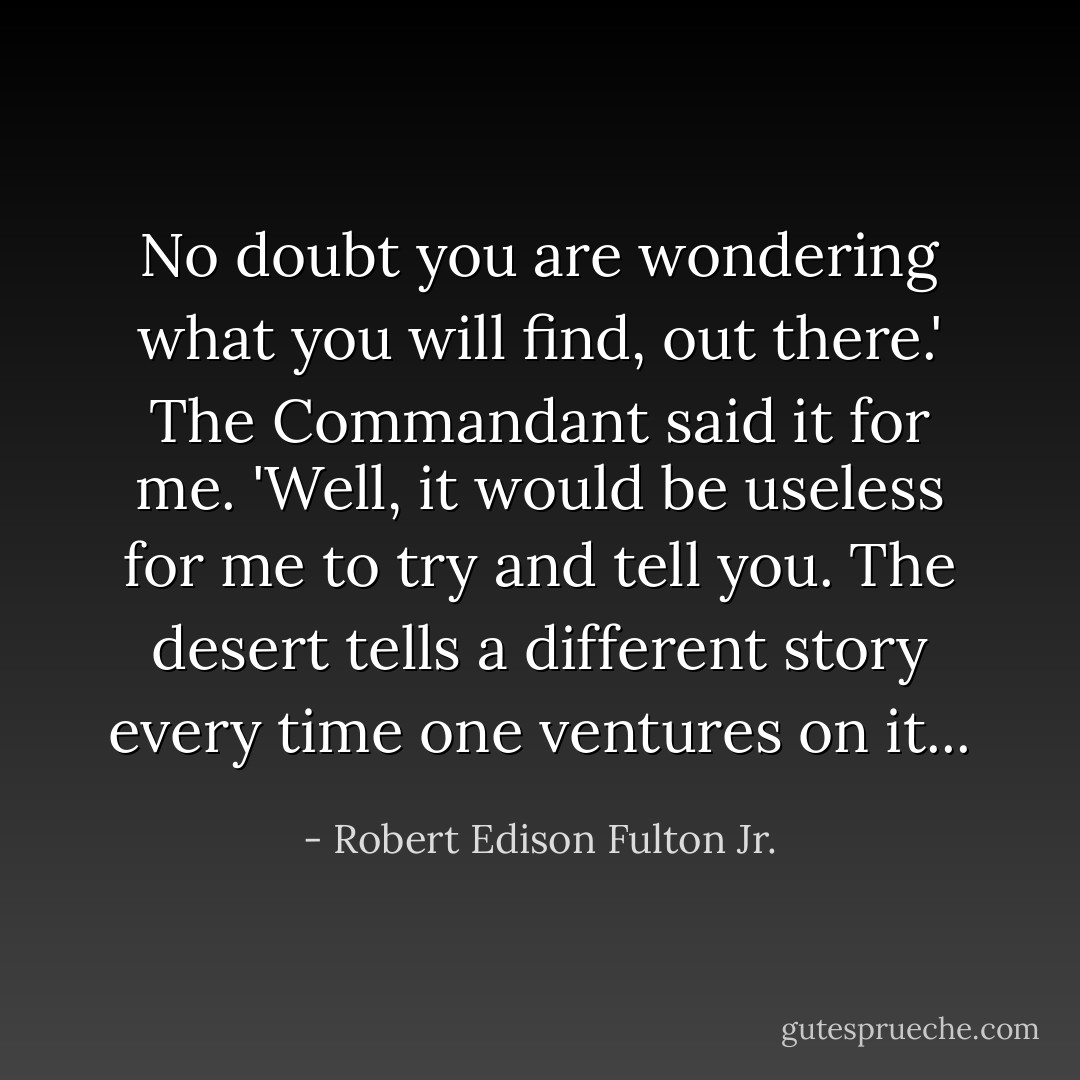 No doubt you are wondering what you will find, out there.' The Commandant said it for me.<br />'Well, it would be useless for me to try and tell you. The desert tells a different story every time one ventures on it... - Robert Edison Fulton Jr.