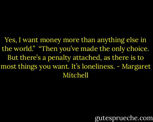 Yes, I want money more than anything else in the world.”<br /><br />“Then you’ve made the only choice. But there’s a penalty attached, as there is to most things you want. It’s loneliness. - Margaret Mitchell