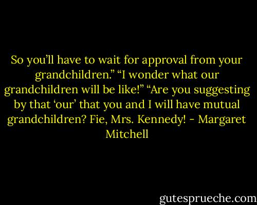 So you’ll have to wait for approval from your grandchildren.” “I wonder what our grandchildren will be like!” “Are you suggesting by that ‘our’ that you and I will have mutual grandchildren? Fie, Mrs. Kennedy! - Margaret Mitchell