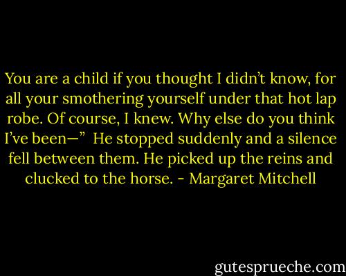 You are a child if you thought I didn’t know, for all your smothering yourself under that hot lap robe. Of course, I knew. Why else do you think I’ve been—”<br /><br />He stopped suddenly and a silence fell between them. He picked up the reins and clucked to the horse. - Margaret Mitchell