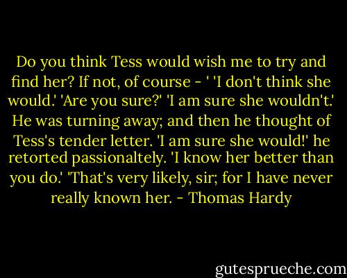 Do you think Tess would wish me to try and find her? If not, of course - '<br />'I don't think she would.'<br />'Are you sure?'<br />'I am sure she wouldn't.'<br />He was turning away; and then he thought of Tess's tender letter.<br />'I am sure she would!' he retorted passionaltely. 'I know her better than you do.'<br />'That's very likely, sir; for I have never really known her. - Thomas Hardy