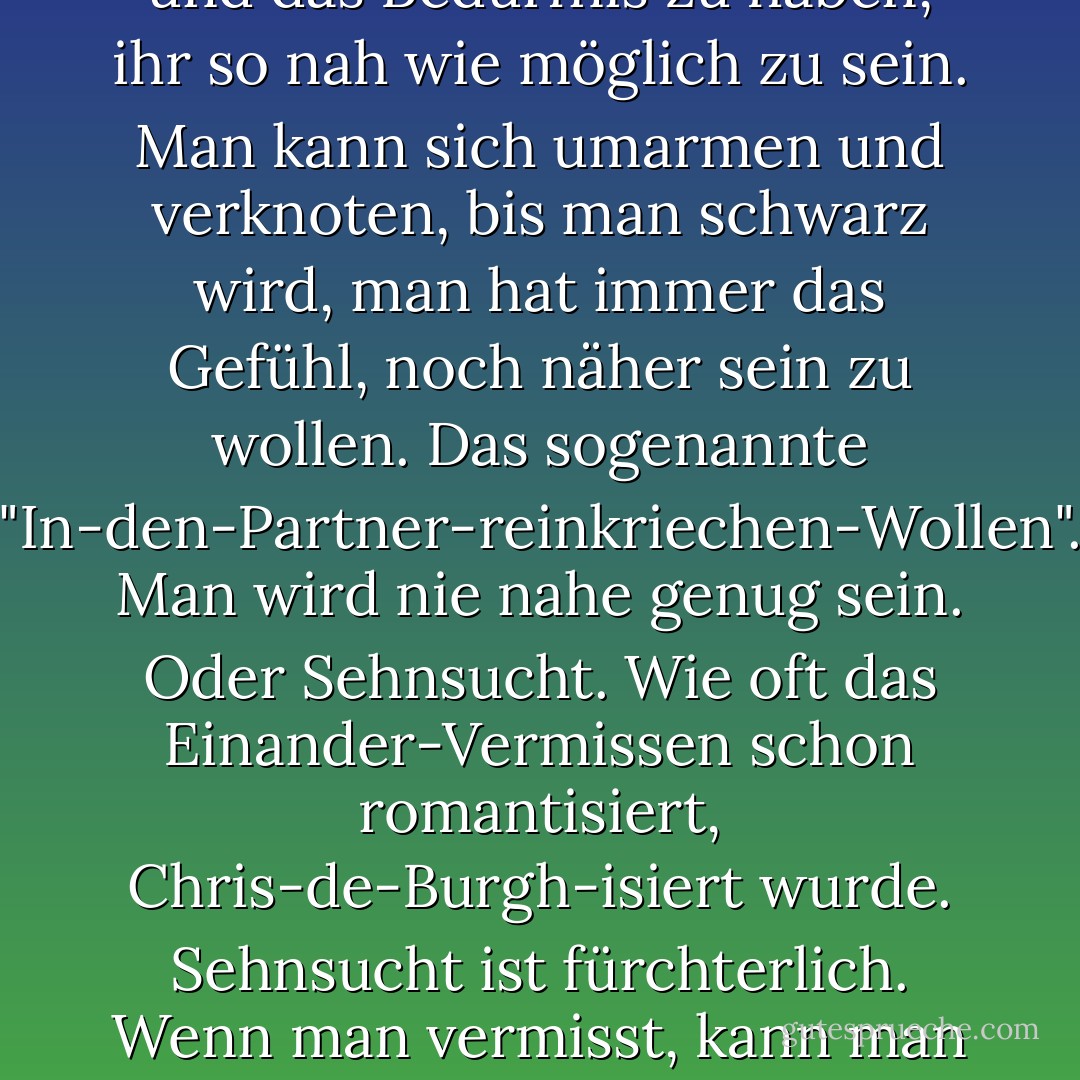 Aber auch Glück ist anstrengend. Ich finde nichts frustrierender, als neben einer auserwählten Person zu liegen und das Bedürfnis zu haben, ihr so nah wie möglich zu sein. Man kann sich umarmen und verknoten, bis man schwarz wird, man hat immer das Gefühl, noch näher sein zu wollen. Das sogenannte "In-den-Partner-reinkriechen-Wollen". Man wird nie nahe genug sein. Oder Sehnsucht. Wie oft das Einander-Vermissen schon romantisiert, Chris-de-Burgh-isiert wurde. Sehnsucht ist fürchterlich. Wenn man vermisst, kann man sich nicht mal im Kino ablenken, weil im Film am Ende doch immer alle einander haben. - Sarah Kuttner