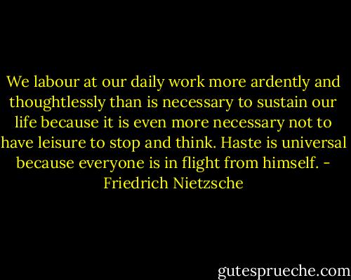 We labour at our daily work more ardently and thoughtlessly than is necessary to sustain our life because it is even more necessary not to have leisure to stop and think. Haste is universal because everyone is in flight from himself. - Friedrich Nietzsche
