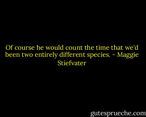 Of course he would count the time that we'd been two entirely different species. - Maggie Stiefvater