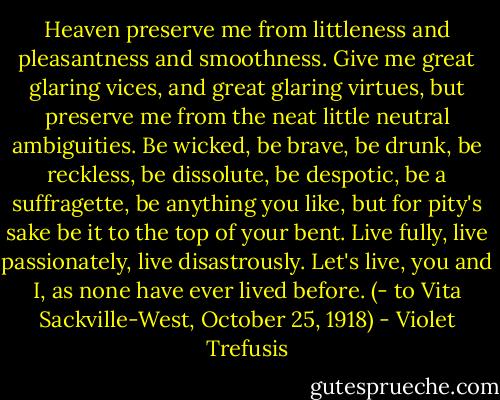 Heaven preserve me from littleness and pleasantness and smoothness. Give me great glaring vices, and great glaring virtues, but preserve me from the neat little neutral ambiguities. Be wicked, be brave, be drunk, be reckless, be dissolute, be despotic, be a suffragette, be anything you like, but for pity's sake be it to the top of your bent. Live fully, live passionately, live disastrously. Let's live, you and I, as none have ever lived before.<br />(- to Vita Sackville-West, October 25, 1918) - Violet Trefusis