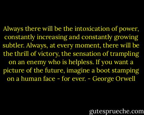 Always there will be the intoxication of power, constantly increasing and constantly growing subtler. Always, at every moment, there will be the thrill of victory, the sensation of trampling on an enemy who is helpless. If you want a picture of the future, imagine a boot stamping on a human face - for ever. - George Orwell