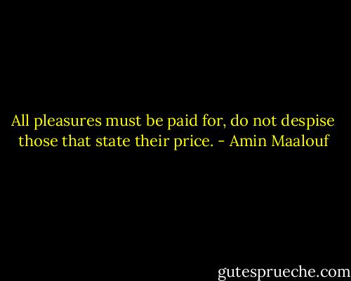 All pleasures must be paid for, do not despise those that state their price. - Amin Maalouf