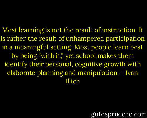 Most learning is not the result of instruction. It is rather the result of unhampered participation in a meaningful setting. Most people learn best by being "with it," yet school makes them identify their personal, cognitive growth with elaborate planning and manipulation. - Ivan Illich
