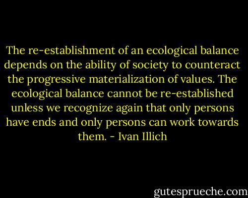 The re-establishment of an ecological balance depends on the ability of society to counteract the progressive materialization of values. The ecological balance cannot be re-established unless we recognize again that only persons have ends and only persons can work towards them. - Ivan Illich