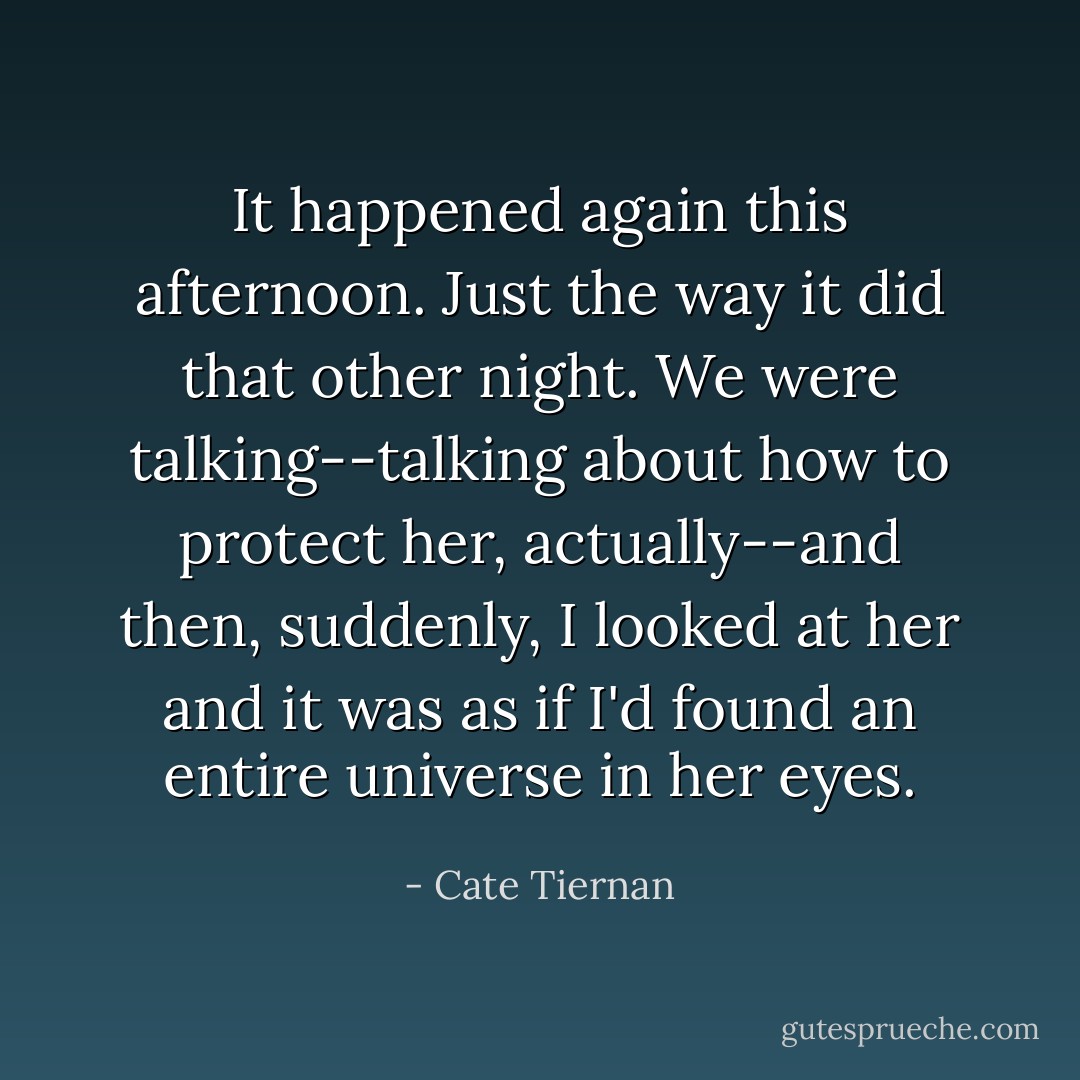 It happened again this afternoon. Just the way it did that other night. We were talking--talking about how to protect her, actually--and then, suddenly, I looked at her and it was as if I'd found an entire universe in her eyes. - Cate Tiernan