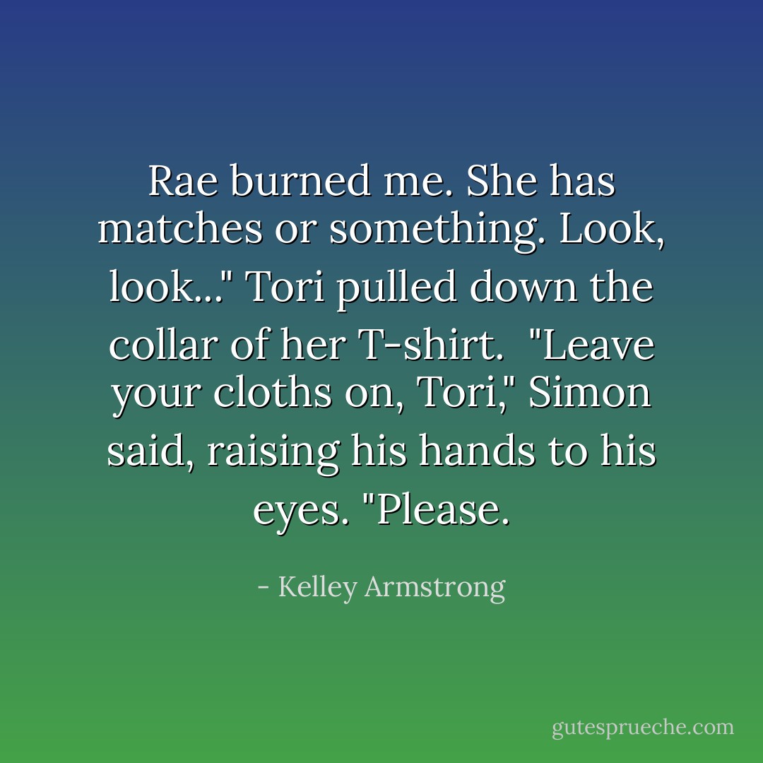 Rae burned me. She has matches or something. Look, look..." Tori pulled down the collar of her T-shirt. <br />"Leave your cloths on, Tori," Simon said, raising his hands to his eyes. "Please. - Kelley Armstrong