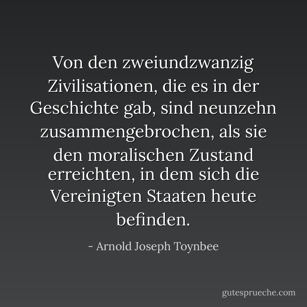 Von den zweiundzwanzig Zivilisationen, die es in der Geschichte gab, sind neunzehn zusammengebrochen, als sie den moralischen Zustand erreichten, in dem sich die Vereinigten Staaten heute befinden. - Arnold Joseph Toynbee<