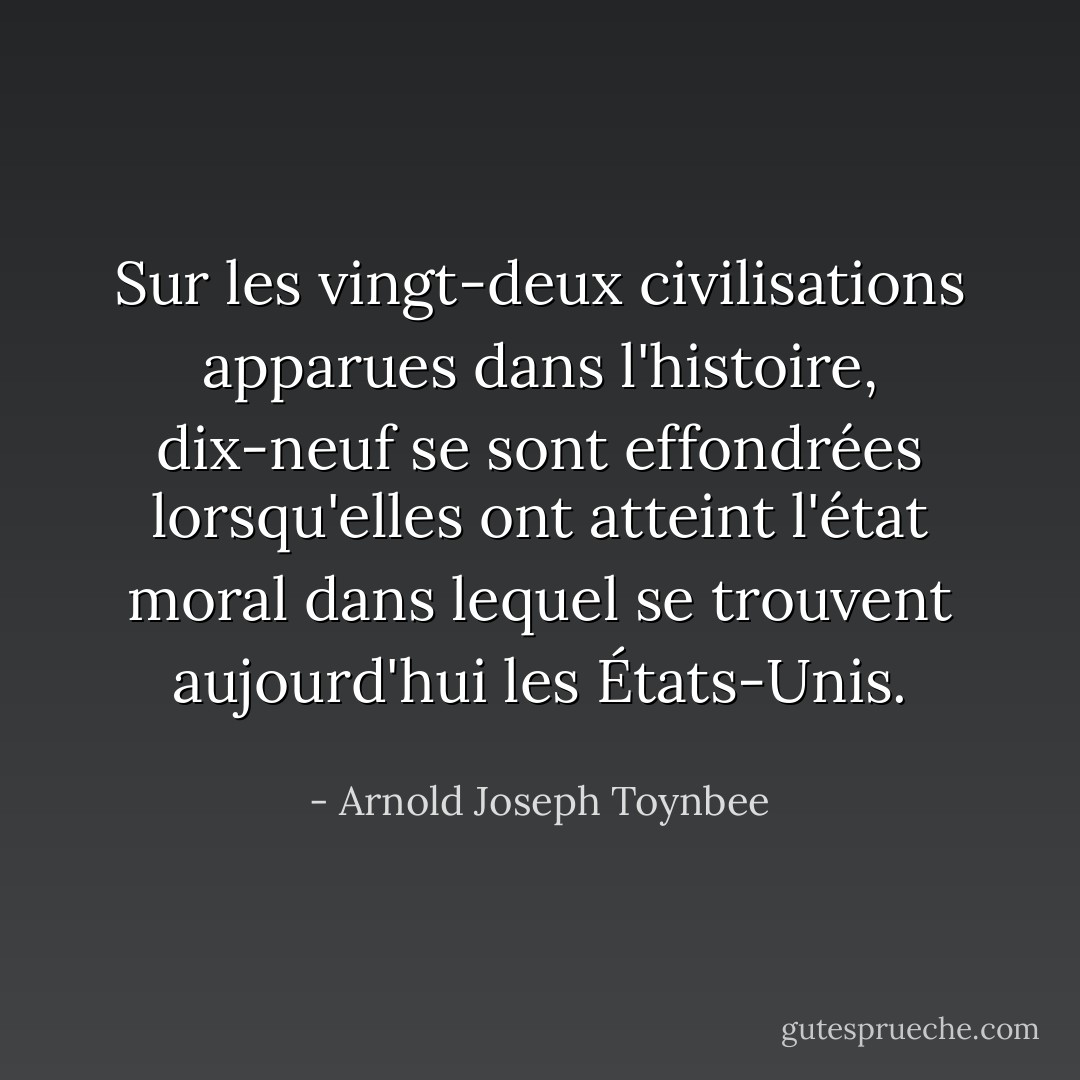 Sur les vingt-deux civilisations apparues dans l'histoire, dix-neuf se sont effondrées lorsqu'elles ont atteint l'état moral dans lequel se trouvent aujourd'hui les États-Unis. - Arnold Joseph Toynbee