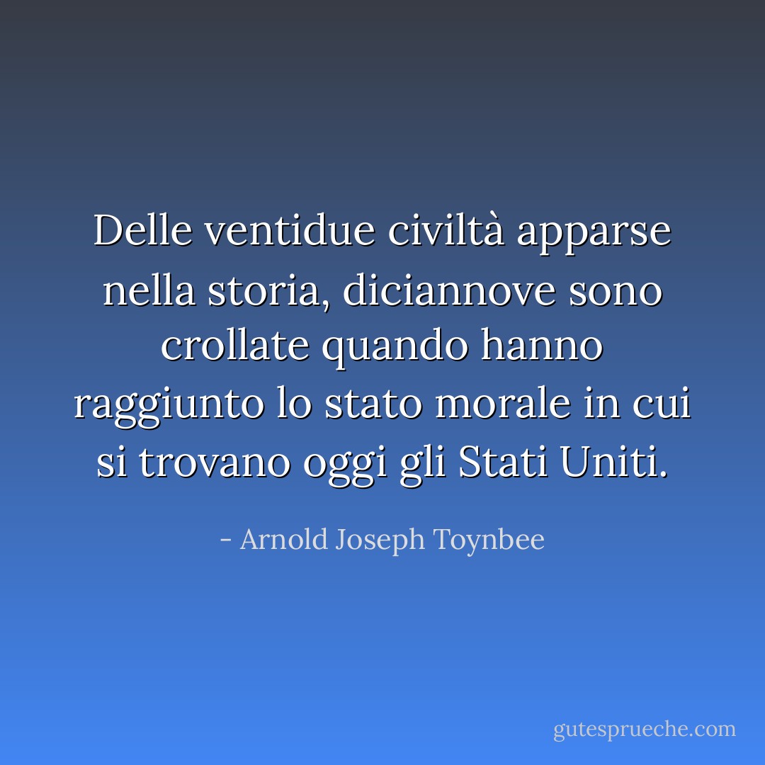 Delle ventidue civiltà apparse nella storia, diciannove sono crollate quando hanno raggiunto lo stato morale in cui si trovano oggi gli Stati Uniti. - Arnold Joseph Toynbee