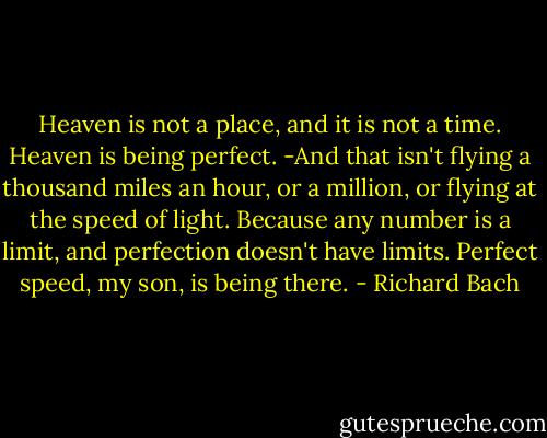 Heaven is not a place, and it is not a time. Heaven is being perfect. -And that isn't flying a thousand miles an hour, or a million, or flying at the speed of light. Because any number is a limit, and perfection doesn't have limits. Perfect speed, my son, is being there. - Richard Bach