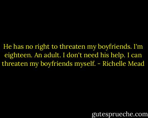 He has no right to threaten my boyfriends. I'm eighteen. An adult. I don't need his help. I can threaten my boyfriends myself. - Richelle Mead