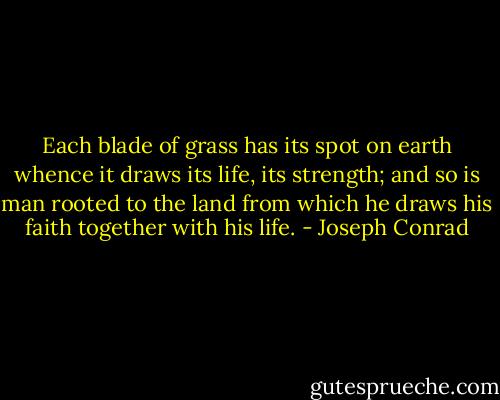 Each blade of grass has its spot on earth whence it draws its life, its strength; and so is man rooted to the land from which he draws his faith together with his life. - Joseph Conrad