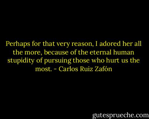 Perhaps for that very reason, I adored her all the more, because of the eternal human stupidity of pursuing those who hurt us the most. - Carlos Ruiz Zafón
