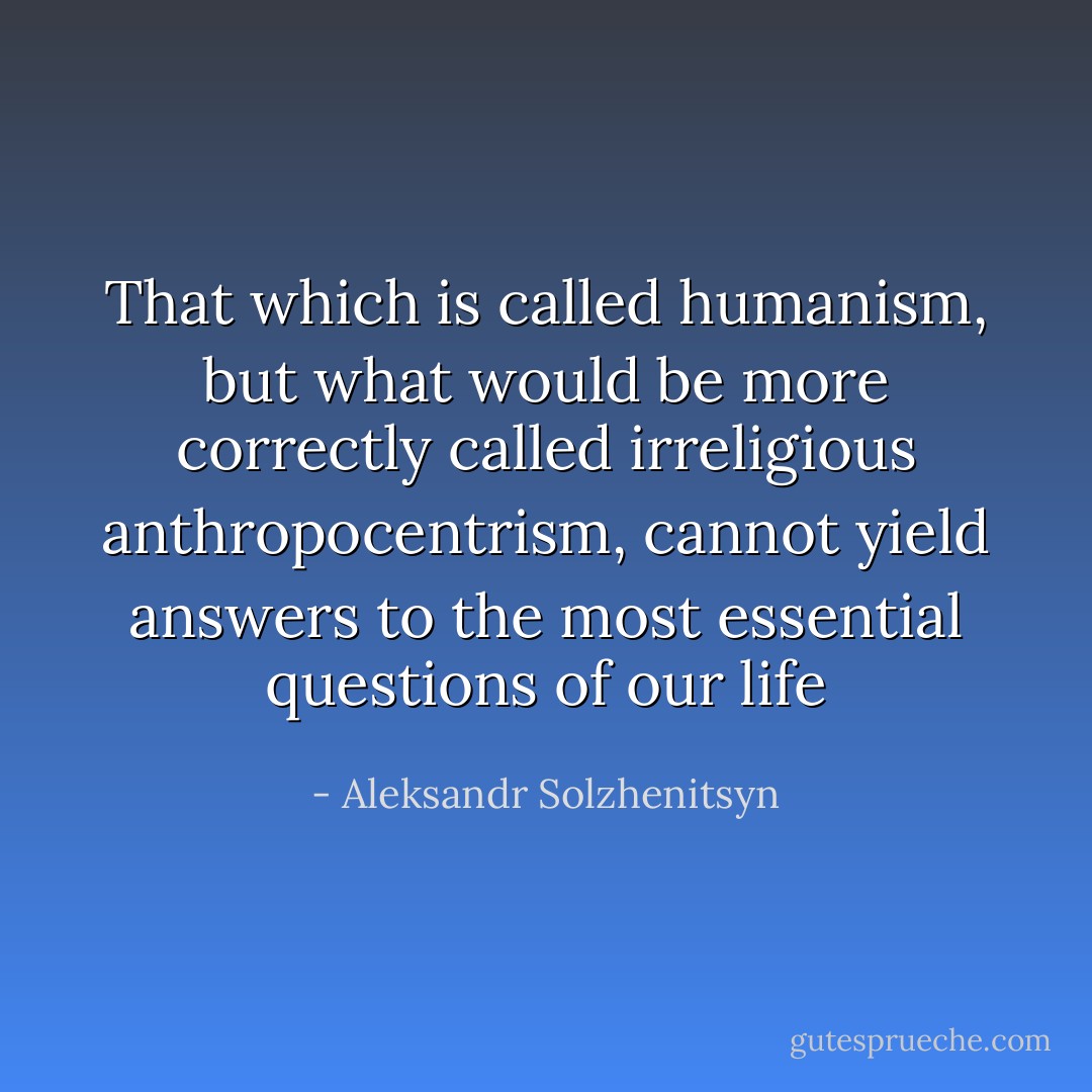 That which is called humanism, but what would be more correctly called irreligious anthropocentrism, cannot yield answers to the most essential questions of our life - Aleksandr Solzhenitsyn