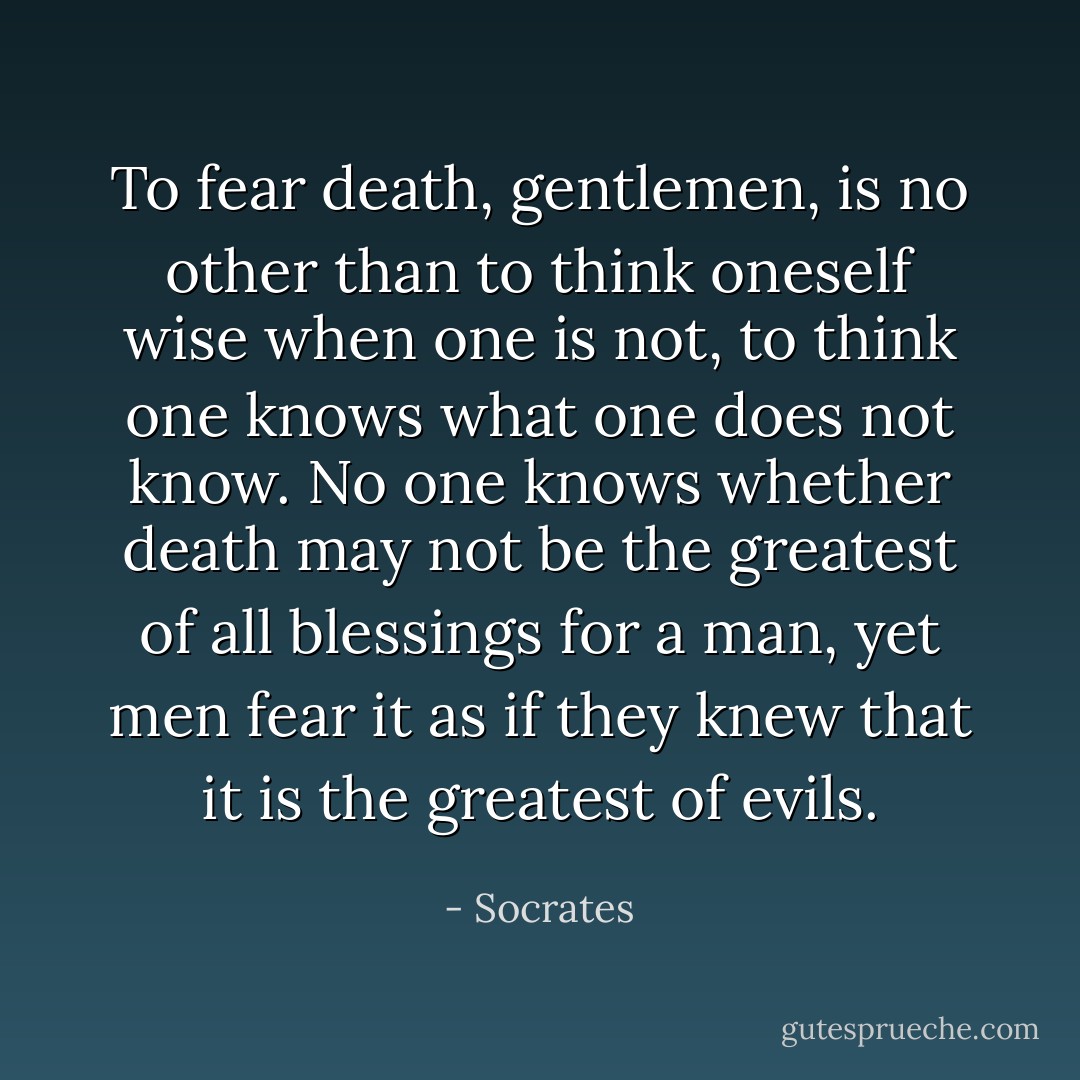 To fear death, gentlemen, is no other than to think oneself wise when one is not, to think one knows what one does not know. No one knows whether death may not be the greatest of all blessings for a man, yet men fear it as if they knew that it is the greatest of evils. - Socrates