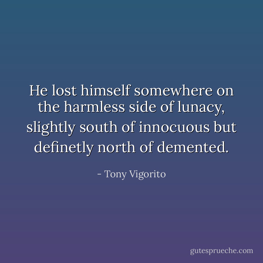 He lost himself somewhere on the harmless side of lunacy, slightly south of innocuous but definetly north of demented. - Tony Vigorito