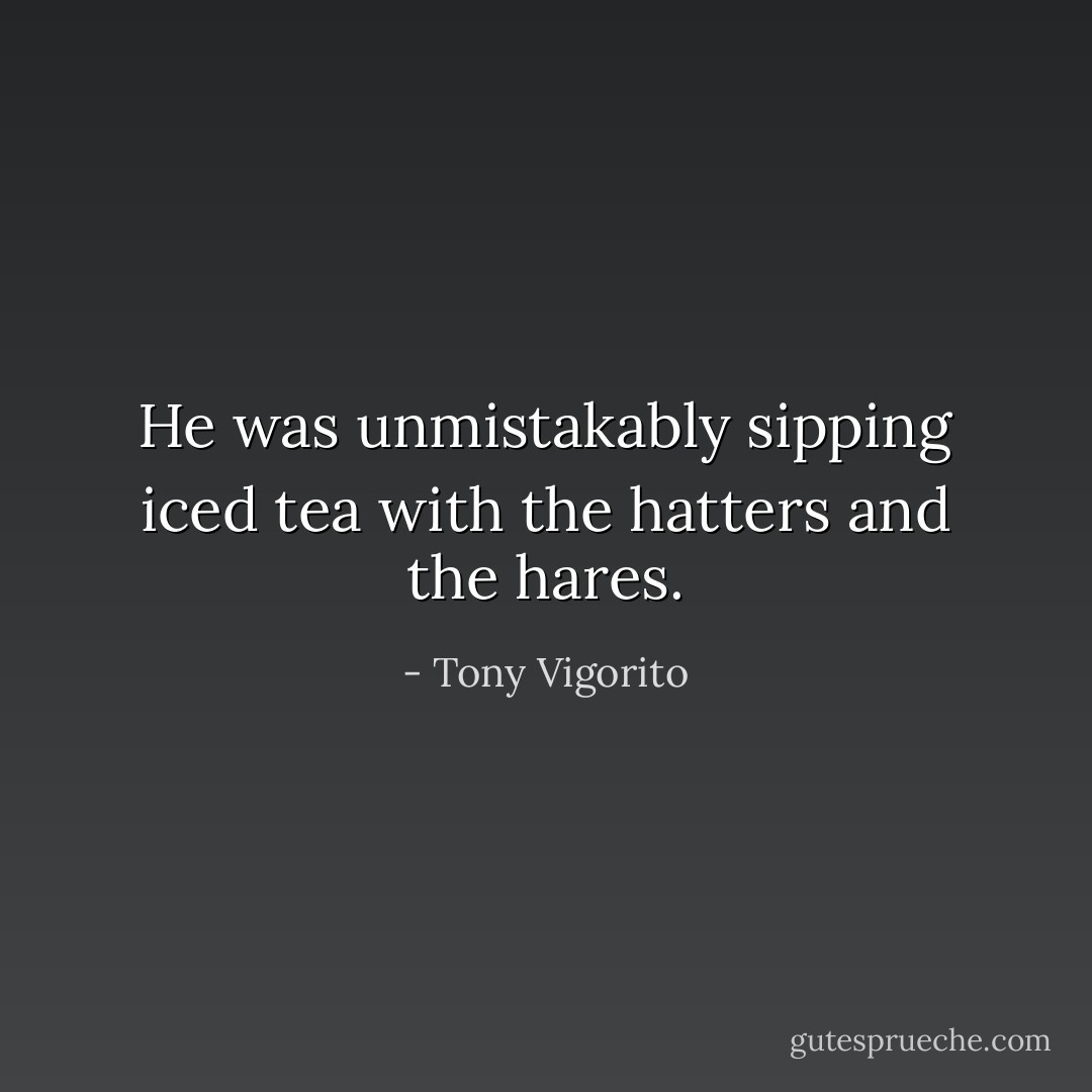 He was unmistakably sipping iced tea with the hatters and the hares. - Tony Vigorito