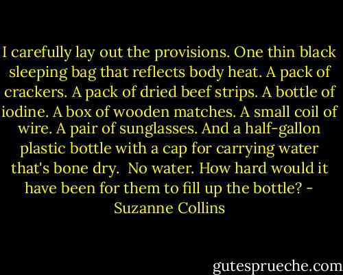 I carefully lay out the provisions. One thin black sleeping bag that reflects body heat. A pack of crackers. A pack of dried beef strips. A bottle of iodine. A box of wooden matches. A small coil of wire. A pair of sunglasses. And a half-gallon plastic bottle with a cap for carrying water that's bone dry.<br /> No water. How hard would it have been for them to fill up the bottle? - Suzanne Collins