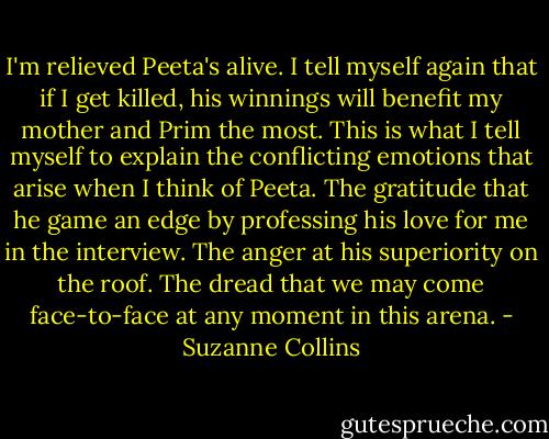 I'm relieved Peeta's alive. I tell myself again that if I get killed, his winnings will benefit my mother and Prim the most. This is what I tell myself to explain the conflicting emotions that arise when I think of Peeta. The gratitude that he game an edge by professing his love for me in the interview. The anger at his superiority on the roof. The dread that we may come face-to-face at any moment in this arena. - Suzanne Collins