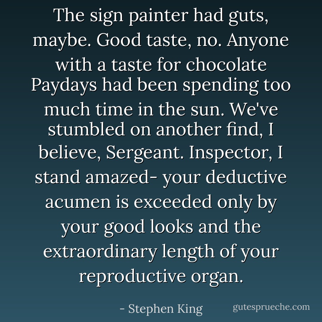 The sign painter had guts, maybe. Good taste, no. Anyone with a taste for chocolate Paydays had been spending too much time in the sun. We've stumbled on another find, I believe, Sergeant. Inspector, I stand amazed- your deductive acumen is exceeded only by your good looks and the extraordinary length of your reproductive organ. - Stephen King
