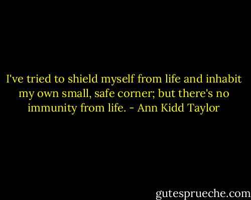 I've tried to shield myself from life and inhabit my own small, safe corner; but there's no immunity from life. - Ann Kidd Taylor