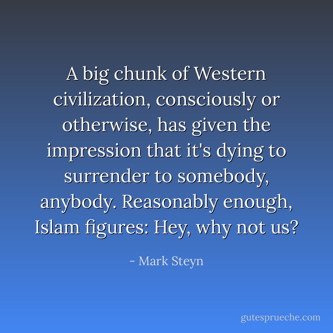 A big chunk of Western civilization, consciously or otherwise, has given the impression that it's dying to surrender to somebody, anybody. Reasonably enough, Islam figures: Hey, why not us? - Mark Steyn