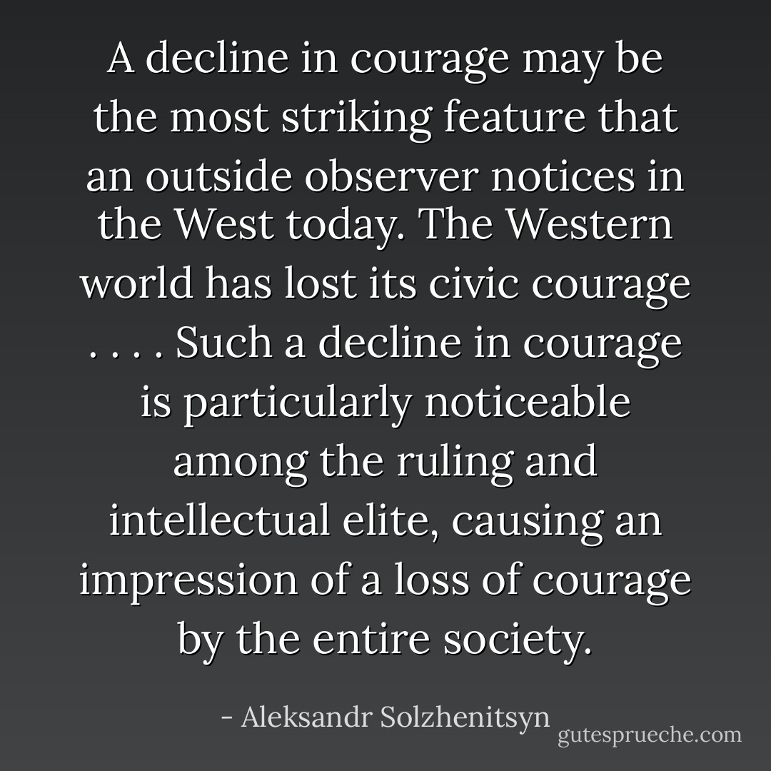 A decline in courage may be the most striking feature that an outside observer notices in the West today. The Western world has lost its civic courage . . . . Such a decline in courage is particularly noticeable among the ruling and intellectual elite, causing an impression of a loss of courage by the entire society. - Aleksandr Solzhenitsyn