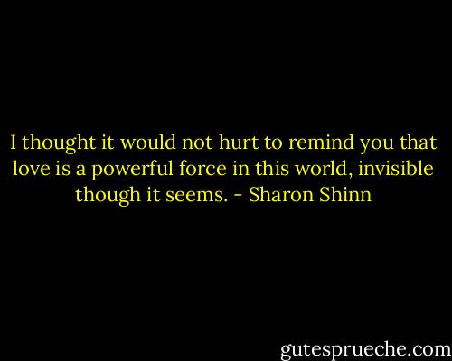 I thought it would not hurt to remind you that love is a powerful force in this world, invisible though it seems. - Sharon Shinn