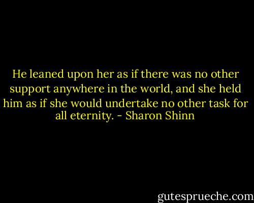 He leaned upon her as if there was no other support anywhere in the world, and she held him as if she would undertake no other task for all eternity. - Sharon Shinn