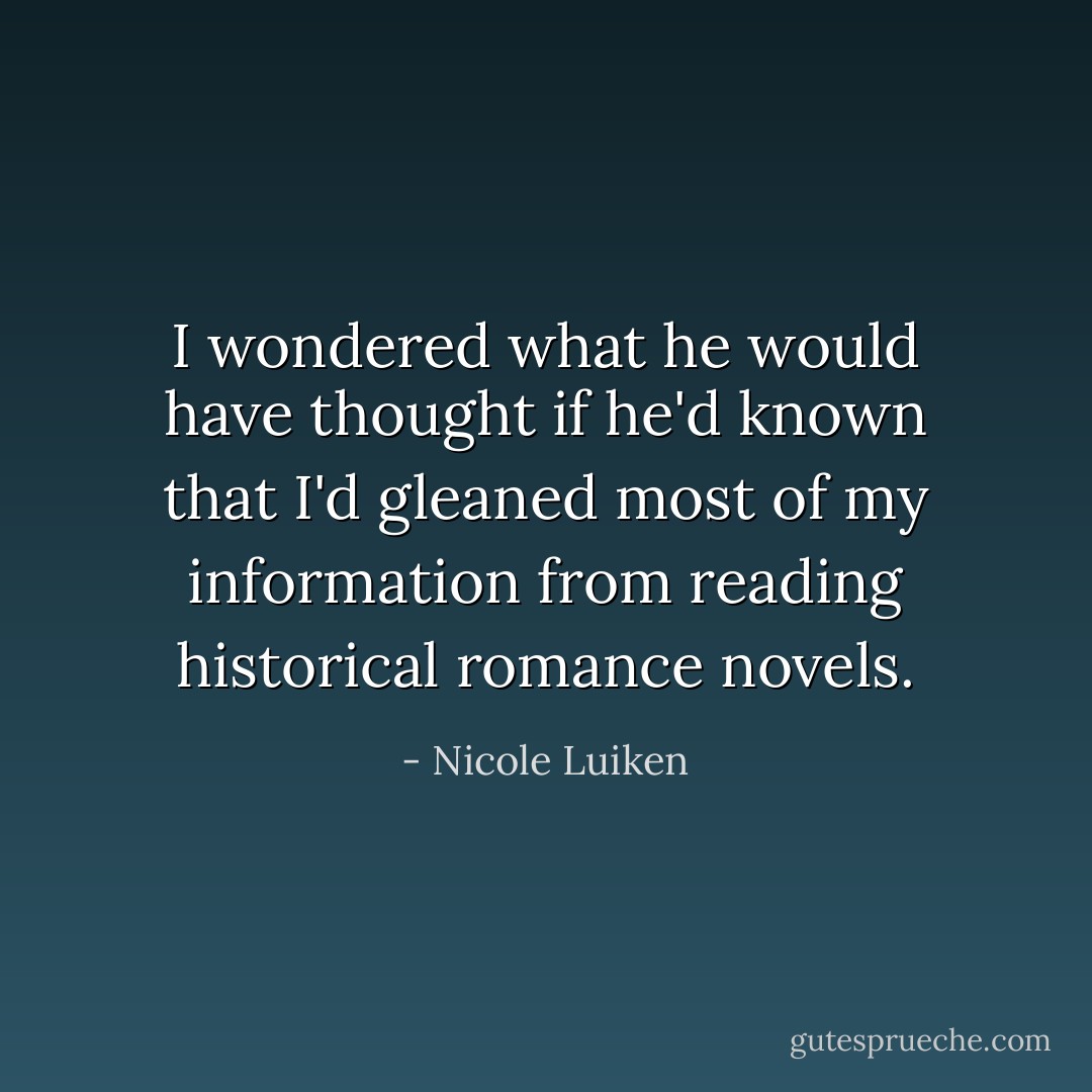 I wondered what he would have thought if he'd known that I'd gleaned most of my information from reading historical romance novels. - Nicole Luiken