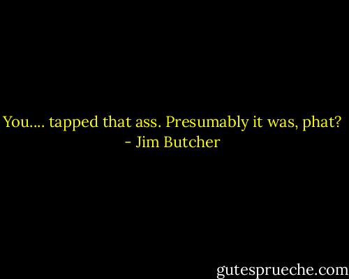 You.... tapped that ass. Presumably it was, phat? - Jim Butcher